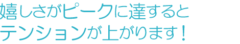 嬉しさがピークに達するとテンションが上がります！